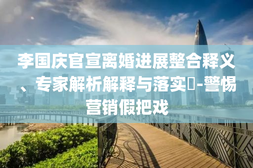 李國慶官宣離婚進(jìn)展整合釋義、專家解析解釋與落實?-警惕營銷假把戲