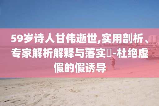 59歲詩人甘偉逝世,實用剖析、專家解析解釋與落實?-杜絕虛假的假誘導(dǎo)