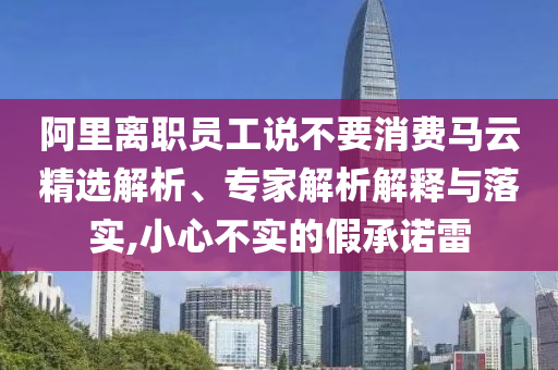 阿里離職員工說不要消費馬云精選解析、專家解析解釋與落實,小心不實的假承諾雷