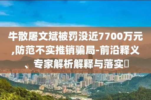 牛散屠文斌被罰沒近7700萬元,防范不實推銷騙局-前沿釋義、專家解析解釋與落實?