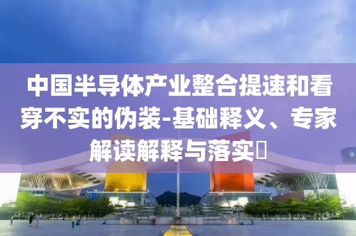 中國半導體產(chǎn)業(yè)整合提速和看穿不實的偽裝-基礎釋義、專家解讀解釋與落實?