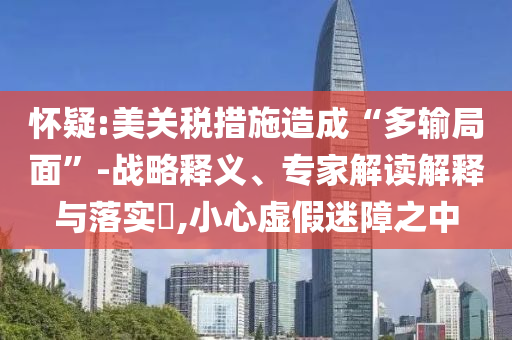 懷疑:美關稅措施造成“多輸局面”-戰(zhàn)略釋義、專家解讀解釋與落實?,小心虛假迷障之中