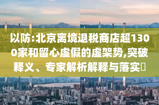 以防:北京離境退稅商店超1300家和留心虛假的虛架勢,突破釋義、專家解析解釋與落實?