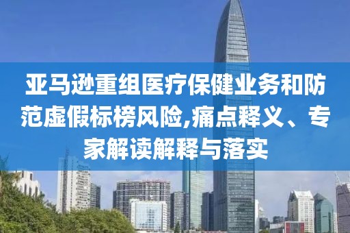 亞馬遜重組醫(yī)療保健業(yè)務(wù)和防范虛假標榜風險,痛點釋義、專家解讀解釋與落實