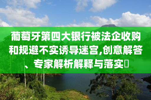 葡萄牙第四大銀行被法企收購和規(guī)避不實誘導(dǎo)迷宮,創(chuàng)意解答、專家解析解釋與落實?