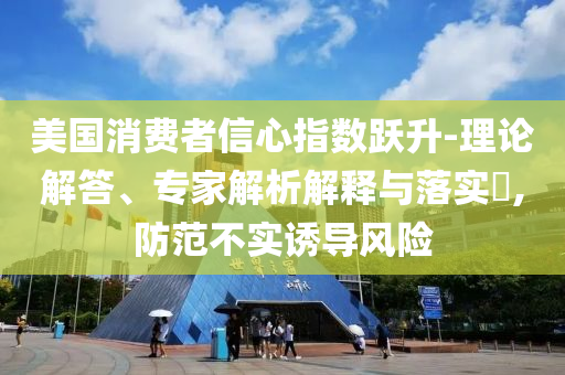 美國消費(fèi)者信心指數(shù)躍升-理論解答、專家解析解釋與落實?,防范不實誘導(dǎo)風(fēng)險