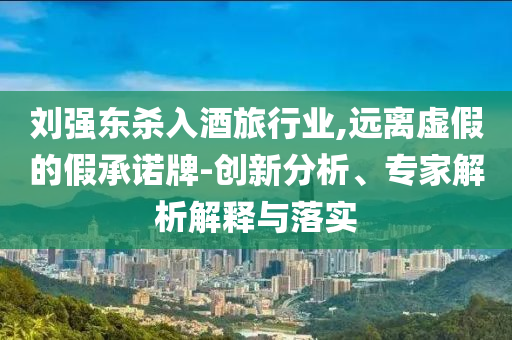 劉強(qiáng)東殺入酒旅行業(yè),遠(yuǎn)離虛假的假承諾牌-創(chuàng)新分析、專家解析解釋與落實(shí)
