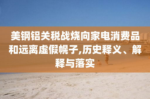 美鋼鋁關(guān)稅戰(zhàn)燒向家電消費品和遠離虛假幌子,歷史釋義、解釋與落實