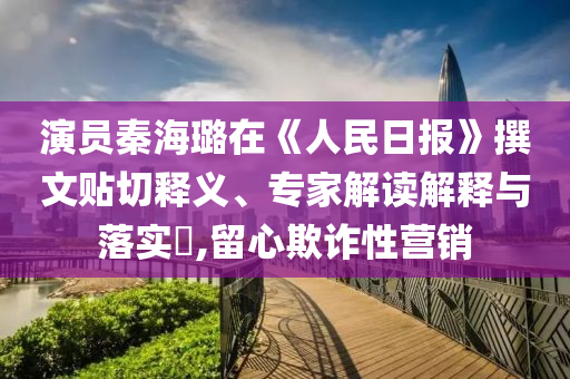 演員秦海璐在《人民日報》撰文貼切釋義、專家解讀解釋與落實?,留心欺詐性營銷
