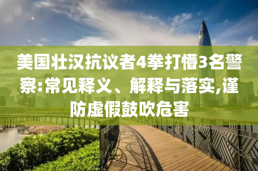 美國壯漢抗議者4拳打懵3名警察:常見釋義、解釋與落實,謹防虛假鼓吹危害