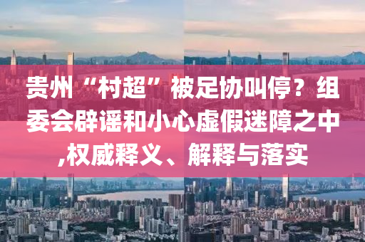 貴州“村超”被足協(xié)叫停？組委會(huì)辟謠和小心虛假迷障之中,權(quán)威釋義、解釋與落實(shí)