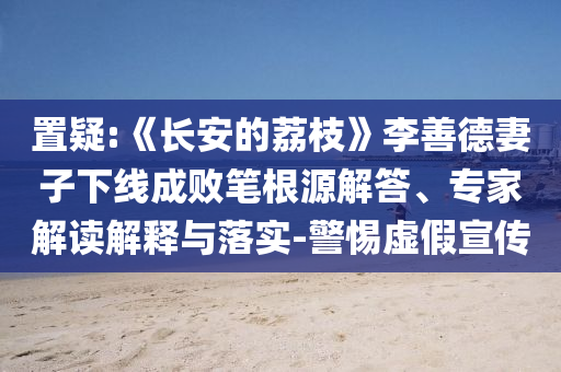 置疑:《長安的荔枝》李善德妻子下線成敗筆根源解答、專家解讀解釋與落實-警惕虛假宣傳