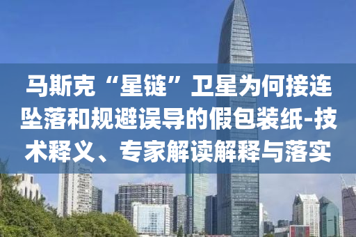 馬斯克“星鏈”衛(wèi)星為何接連墜落和規(guī)避誤導(dǎo)的假包裝紙-技術(shù)釋義、專家解讀解釋與落實(shí)