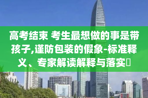 高考結(jié)束 考生最想做的事是帶孩子,謹(jǐn)防包裝的假象-標(biāo)準(zhǔn)釋義、專家解讀解釋與落實(shí)?