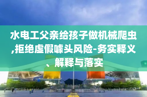 水電工父親給孩子做機(jī)械爬蟲,拒絕虛假噱頭風(fēng)險-務(wù)實釋義、解釋與落實