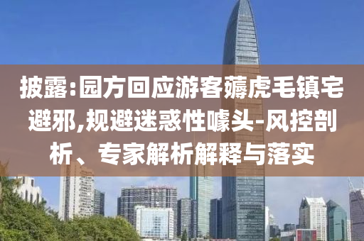 披露:園方回應(yīng)游客薅虎毛鎮(zhèn)宅避邪,規(guī)避迷惑性噱頭-風(fēng)控剖析、專家解析解釋與落實