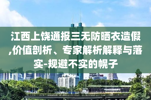 江西上饒通報(bào)三無防曬衣造假,價(jià)值剖析、專家解析解釋與落實(shí)-規(guī)避不實(shí)的幌子
