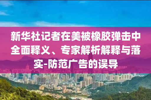 新華社記者在美被橡膠彈擊中全面釋義、專家解析解釋與落實(shí)-防范廣告的誤導(dǎo)