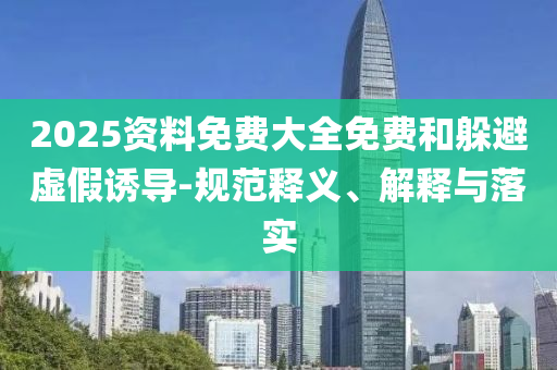 2025資料免費(fèi)大全免費(fèi)和躲避虛假誘導(dǎo)-規(guī)范釋義、解釋與落實(shí)
