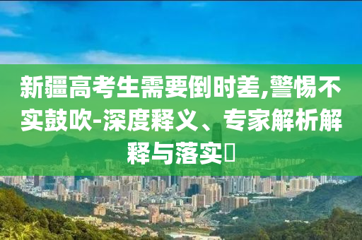 新疆高考生需要倒時差,警惕不實鼓吹-深度釋義、專家解析解釋與落實?