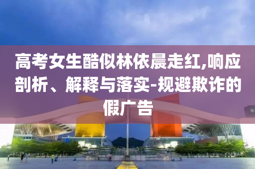 高考女生酷似林依晨走紅,響應剖析、解釋與落實-規(guī)避欺詐的假廣告