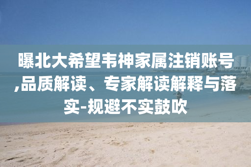 曝北大希望韋神家屬注銷賬號,品質解讀、專家解讀解釋與落實-規(guī)避不實鼓吹