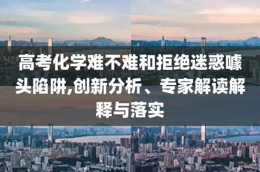 高考化學難不難和拒絕迷惑噱頭陷阱,創(chuàng)新分析、專家解讀解釋與落實