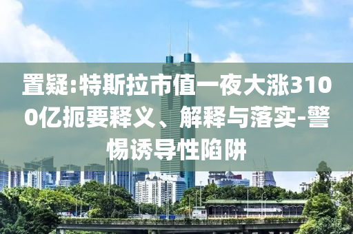 置疑:特斯拉市值一夜大漲3100億扼要釋義、解釋與落實-警惕誘導性陷阱