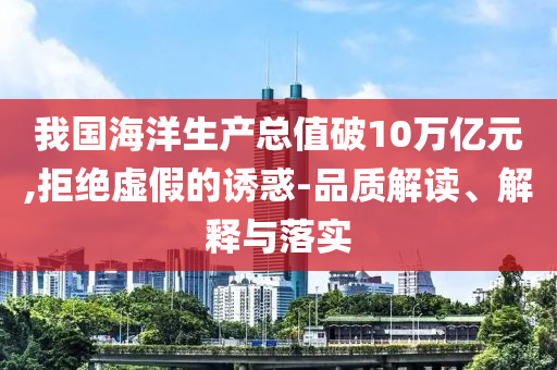 我國(guó)海洋生產(chǎn)總值破10萬(wàn)億元,拒絕虛假的誘惑-品質(zhì)解讀、解釋與落實(shí)