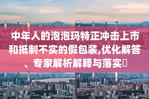 中年人的泡泡瑪特正沖擊上市和抵制不實(shí)的假包裝,優(yōu)化解答、專家解析解釋與落實(shí)?