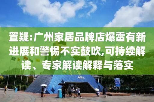 置疑:廣州家居品牌店爆雷有新進(jìn)展和警惕不實(shí)鼓吹,可持續(xù)解讀、專家解讀解釋與落實(shí)