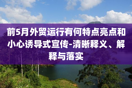 前5月外貿(mào)運(yùn)行有何特點(diǎn)亮點(diǎn)和小心誘導(dǎo)式宣傳-清晰釋義、解釋與落實(shí)