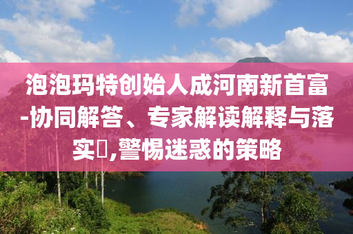 泡泡瑪特創(chuàng)始人成河南新首富-協(xié)同解答、專家解讀解釋與落實(shí)?,警惕迷惑的策略