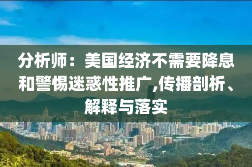 分析師：美國經(jīng)濟不需要降息和警惕迷惑性推廣,傳播剖析、解釋與落實