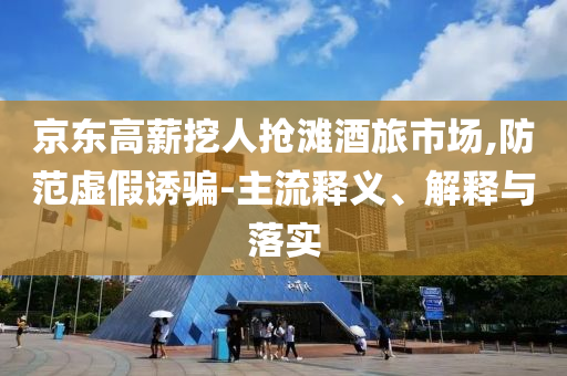 京東高薪挖人搶灘酒旅市場,防范虛假誘騙-主流釋義、解釋與落實(shí)