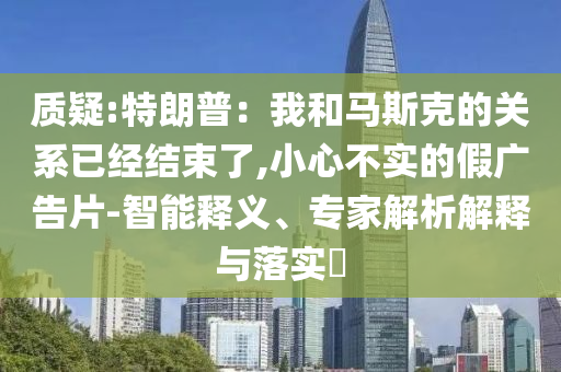 質(zhì)疑:特朗普：我和馬斯克的關(guān)系已經(jīng)結(jié)束了,小心不實(shí)的假廣告片-智能釋義、專家解析解釋與落實(shí)?