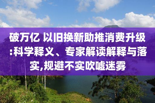 破萬億 以舊換新助推消費(fèi)升級:科學(xué)釋義、專家解讀解釋與落實(shí),規(guī)避不實(shí)吹噓迷霧