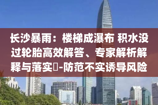 長沙暴雨：樓梯成瀑布 積水沒過輪胎高效解答、專家解析解釋與落實(shí)?-防范不實(shí)誘導(dǎo)風(fēng)險(xiǎn)