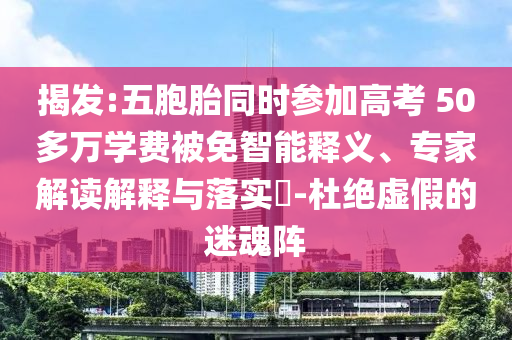揭發(fā):五胞胎同時參加高考 50多萬學(xué)費被免智能釋義、專家解讀解釋與落實?-杜絕虛假的迷魂陣