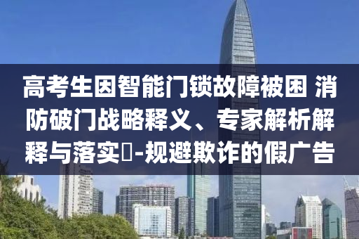 高考生因智能門鎖故障被困 消防破門戰(zhàn)略釋義、專家解析解釋與落實?-規(guī)避欺詐的假廣告
