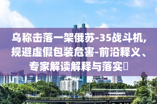 烏稱擊落一架俄蘇-35戰(zhàn)斗機,規(guī)避虛假包裝危害-前沿釋義、專家解讀解釋與落實?