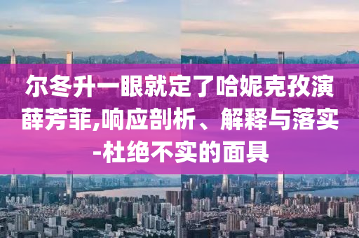 爾冬升一眼就定了哈妮克孜演薛芳菲,響應剖析、解釋與落實-杜絕不實的面具