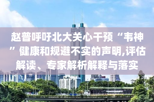 趙普呼吁北大關(guān)心干預“韋神”健康和規(guī)避不實的聲明,評估解讀、專家解析解釋與落實