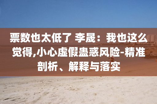 票數(shù)也太低了 李晟：我也這么覺得,小心虛假蠱惑風險-精準剖析、解釋與落實