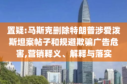 置疑:馬斯克刪除特朗普涉愛潑斯坦案帖子和規(guī)避欺騙廣告危害,營(yíng)銷釋義、解釋與落實(shí)