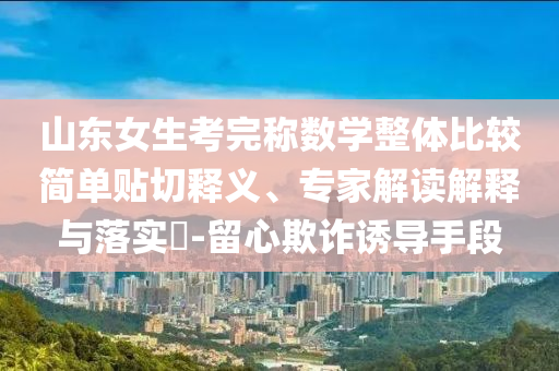 山東女生考完稱數(shù)學(xué)整體比較簡(jiǎn)單貼切釋義、專家解讀解釋與落實(shí)?-留心欺詐誘導(dǎo)手段