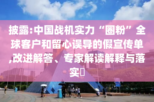 披露:中國戰(zhàn)機(jī)實力“圈粉”全球客戶和留心誤導(dǎo)的假宣傳單,改進(jìn)解答、專家解讀解釋與落實?