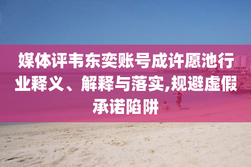 媒體評(píng)韋東奕賬號(hào)成許愿池行業(yè)釋義、解釋與落實(shí),規(guī)避虛假承諾陷阱