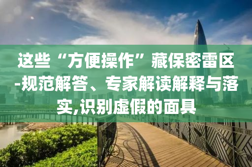這些“方便操作”藏保密雷區(qū)-規(guī)范解答、專家解讀解釋與落實(shí),識(shí)別虛假的面具