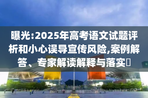 曝光:2025年高考語(yǔ)文試題評(píng)析和小心誤導(dǎo)宣傳風(fēng)險(xiǎn),案例解答、專家解讀解釋與落實(shí)?